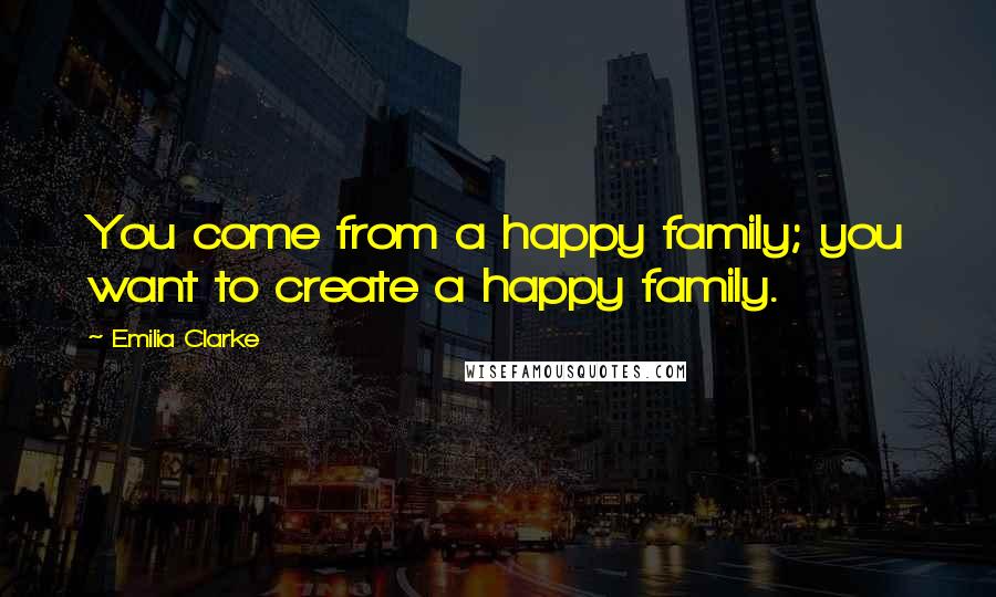 Emilia Clarke Quotes: You come from a happy family; you want to create a happy family.