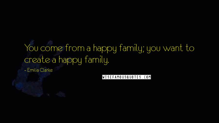 Emilia Clarke Quotes: You come from a happy family; you want to create a happy family.