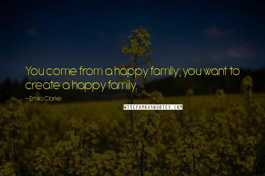 Emilia Clarke Quotes: You come from a happy family; you want to create a happy family.