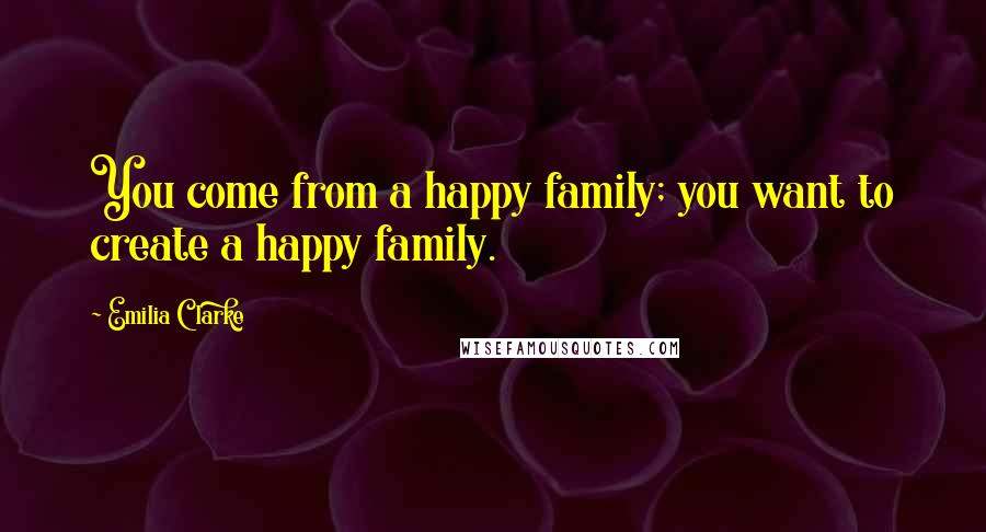 Emilia Clarke Quotes: You come from a happy family; you want to create a happy family.