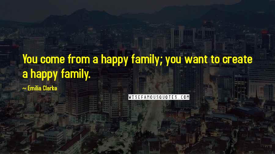 Emilia Clarke Quotes: You come from a happy family; you want to create a happy family.