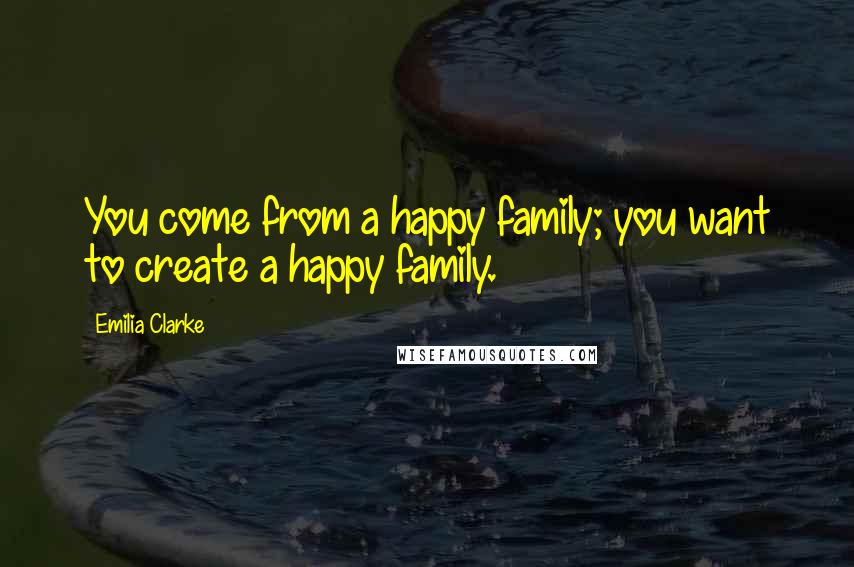 Emilia Clarke Quotes: You come from a happy family; you want to create a happy family.