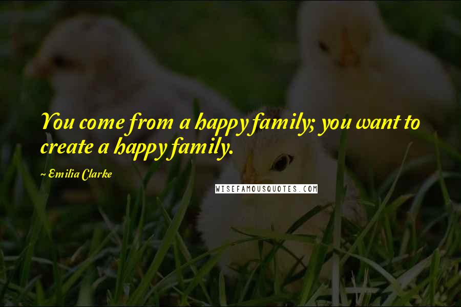 Emilia Clarke Quotes: You come from a happy family; you want to create a happy family.