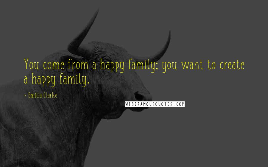 Emilia Clarke Quotes: You come from a happy family; you want to create a happy family.