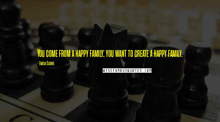 Emilia Clarke Quotes: You come from a happy family; you want to create a happy family.