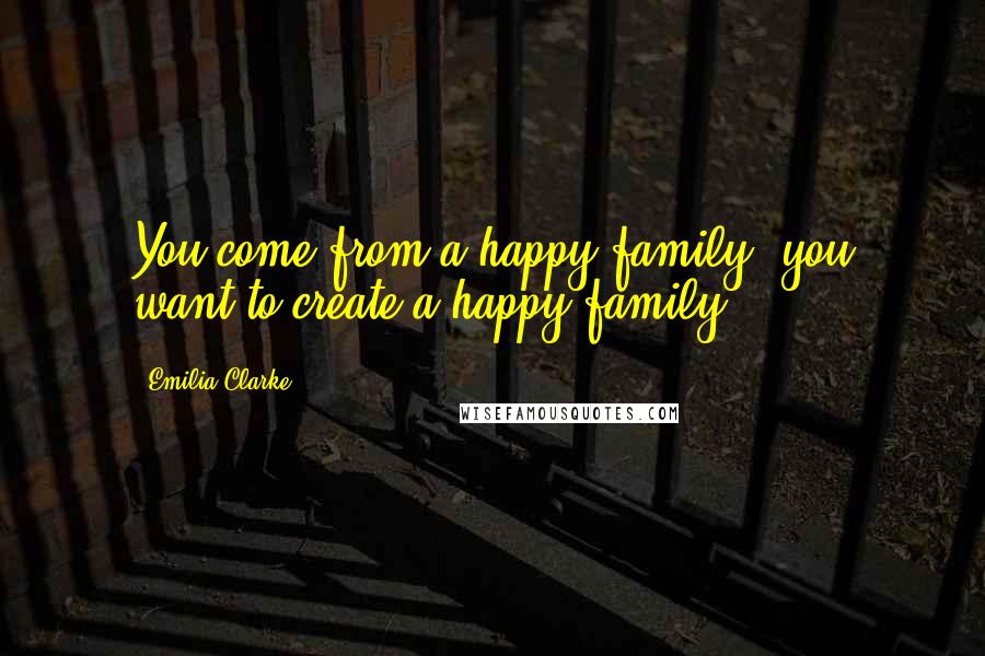 Emilia Clarke Quotes: You come from a happy family; you want to create a happy family.