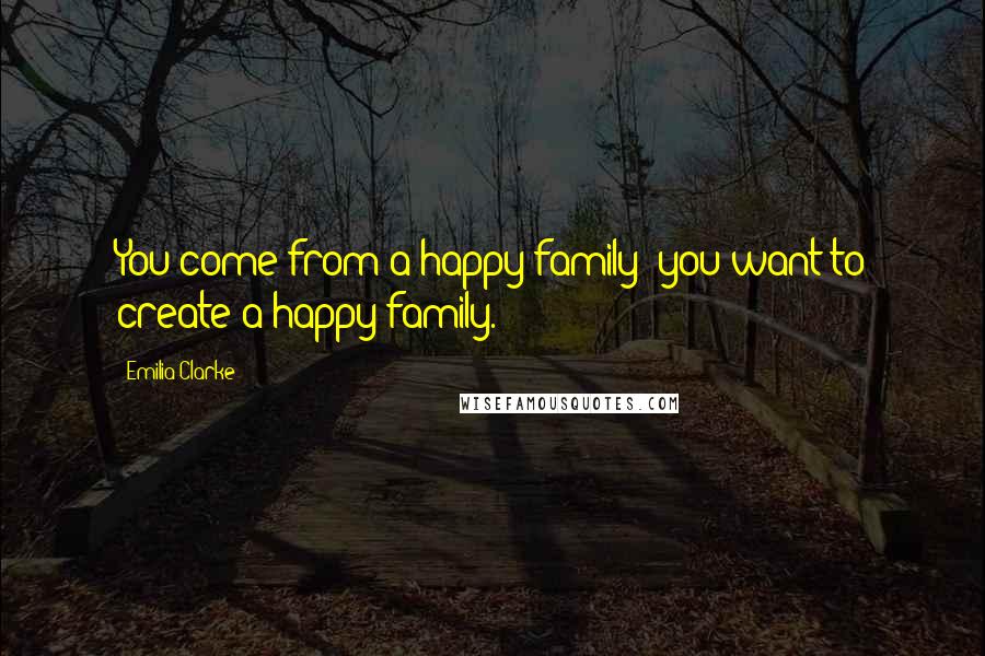 Emilia Clarke Quotes: You come from a happy family; you want to create a happy family.