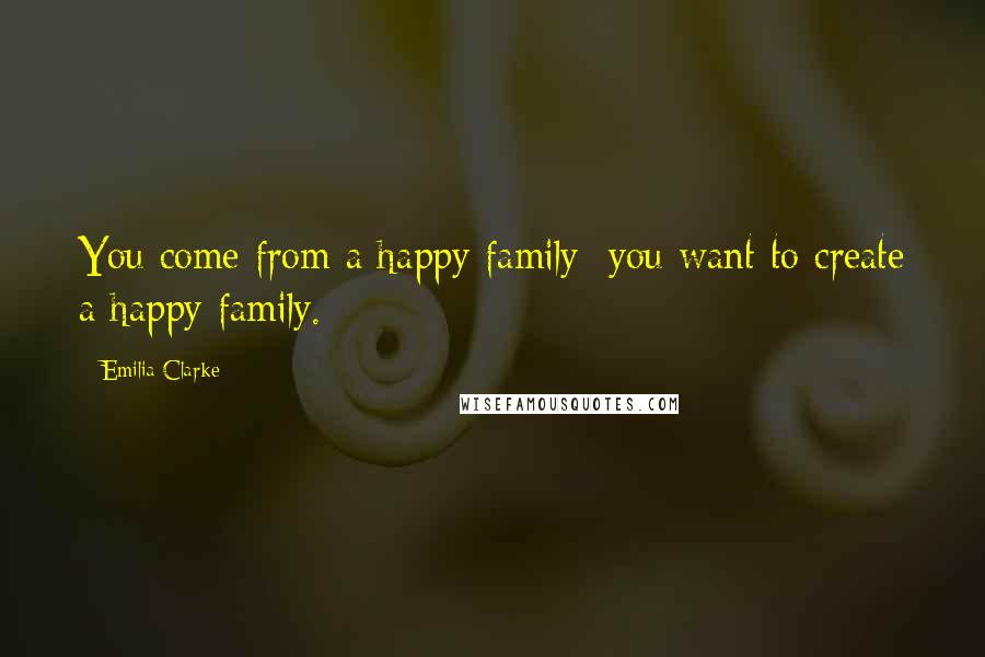 Emilia Clarke Quotes: You come from a happy family; you want to create a happy family.