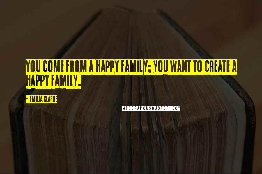 Emilia Clarke Quotes: You come from a happy family; you want to create a happy family.