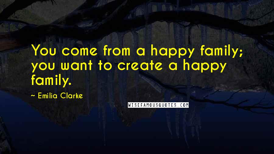 Emilia Clarke Quotes: You come from a happy family; you want to create a happy family.