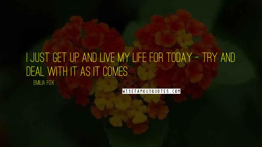 Emilia Fox Quotes: I just get up and live my life for today - try and deal with it as it comes.