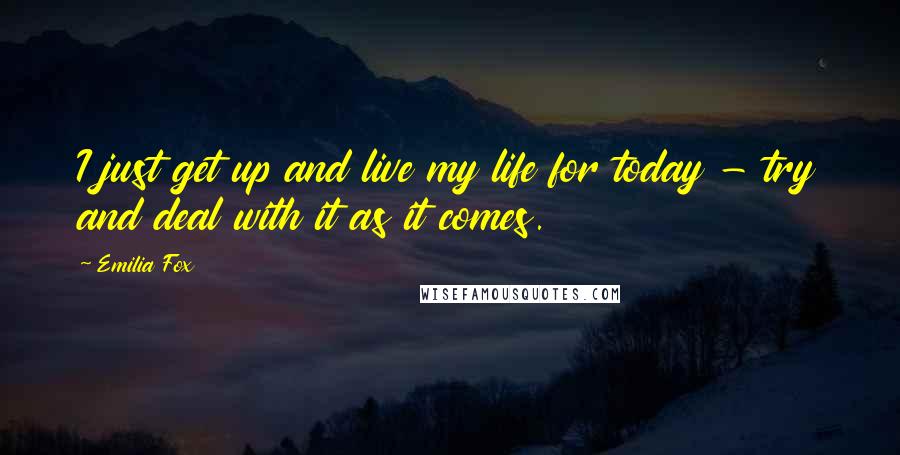 Emilia Fox Quotes: I just get up and live my life for today - try and deal with it as it comes.