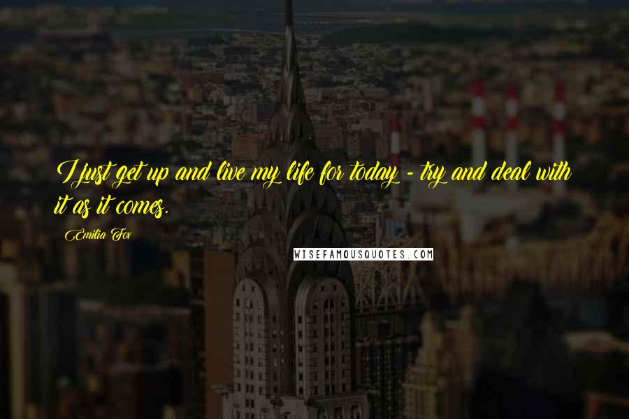 Emilia Fox Quotes: I just get up and live my life for today - try and deal with it as it comes.