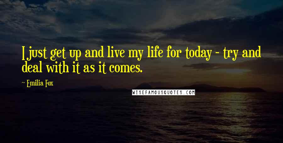 Emilia Fox Quotes: I just get up and live my life for today - try and deal with it as it comes.