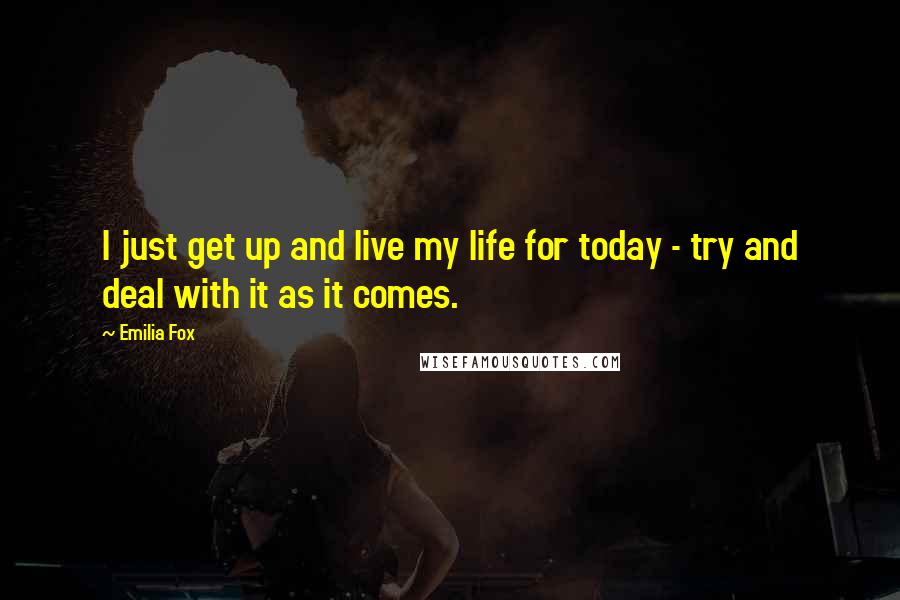Emilia Fox Quotes: I just get up and live my life for today - try and deal with it as it comes.