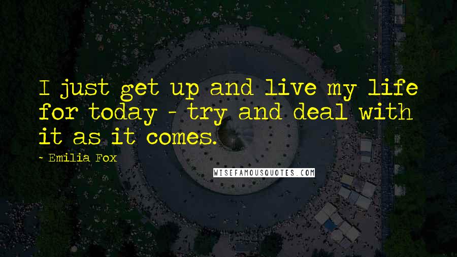 Emilia Fox Quotes: I just get up and live my life for today - try and deal with it as it comes.