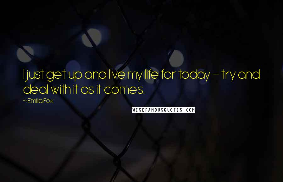 Emilia Fox Quotes: I just get up and live my life for today - try and deal with it as it comes.