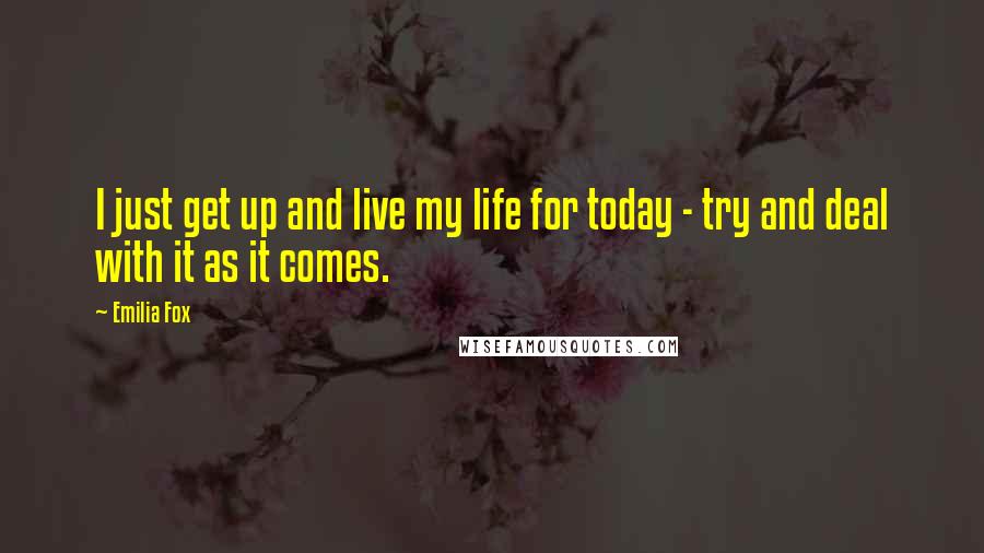 Emilia Fox Quotes: I just get up and live my life for today - try and deal with it as it comes.