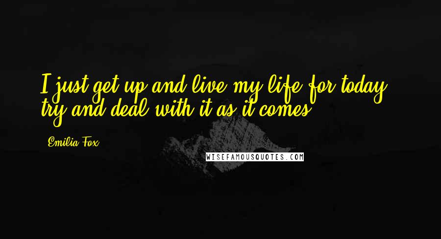 Emilia Fox Quotes: I just get up and live my life for today - try and deal with it as it comes.