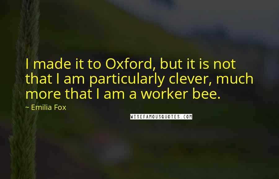 Emilia Fox Quotes: I made it to Oxford, but it is not that I am particularly clever, much more that I am a worker bee.