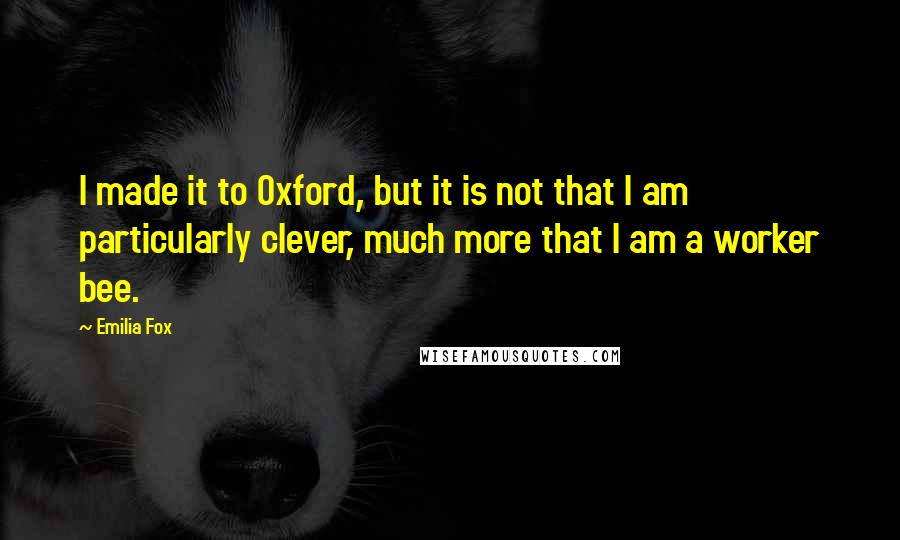 Emilia Fox Quotes: I made it to Oxford, but it is not that I am particularly clever, much more that I am a worker bee.