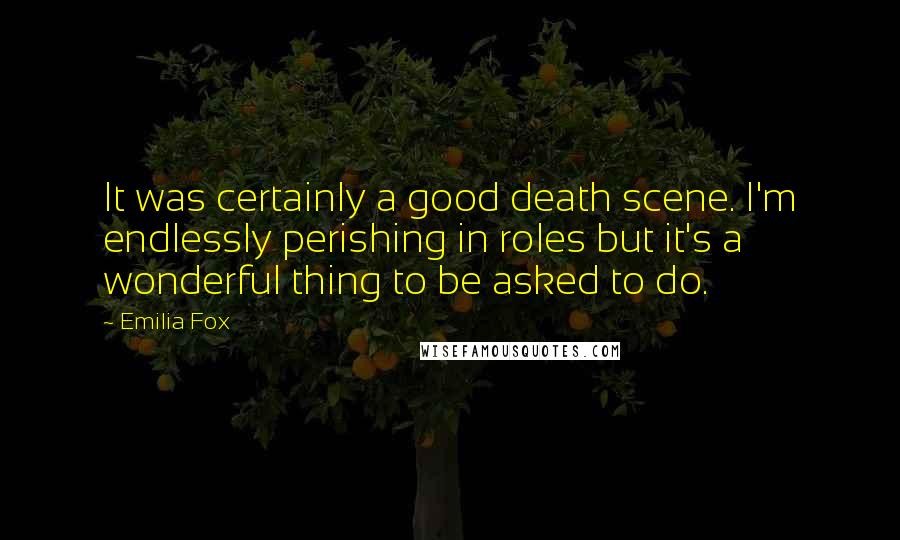 Emilia Fox Quotes: It was certainly a good death scene. I'm endlessly perishing in roles but it's a wonderful thing to be asked to do.