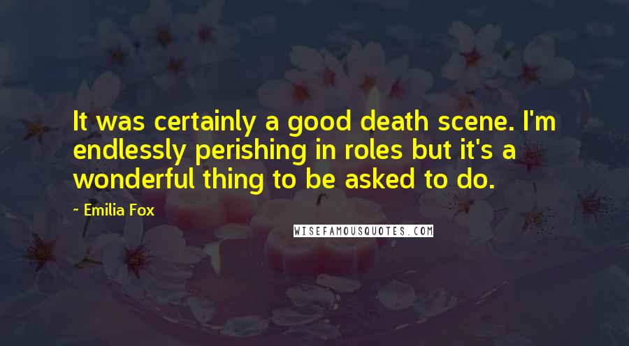 Emilia Fox Quotes: It was certainly a good death scene. I'm endlessly perishing in roles but it's a wonderful thing to be asked to do.