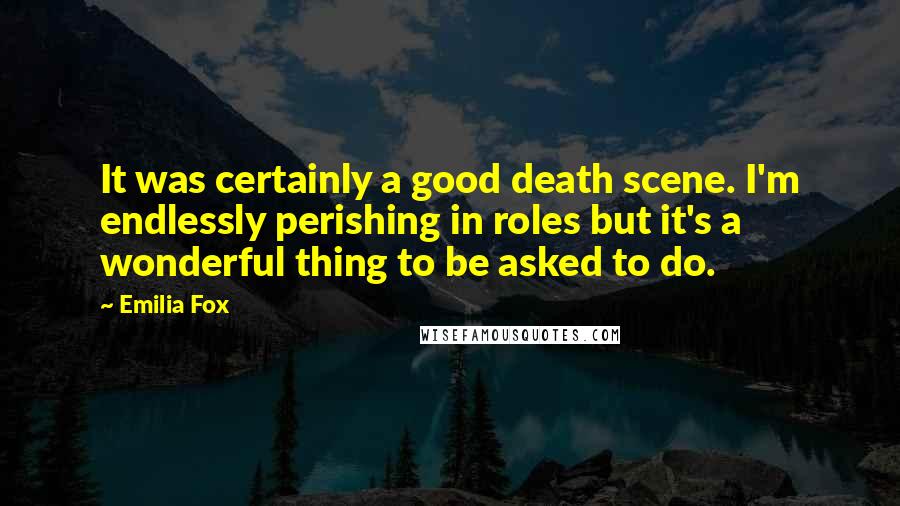 Emilia Fox Quotes: It was certainly a good death scene. I'm endlessly perishing in roles but it's a wonderful thing to be asked to do.