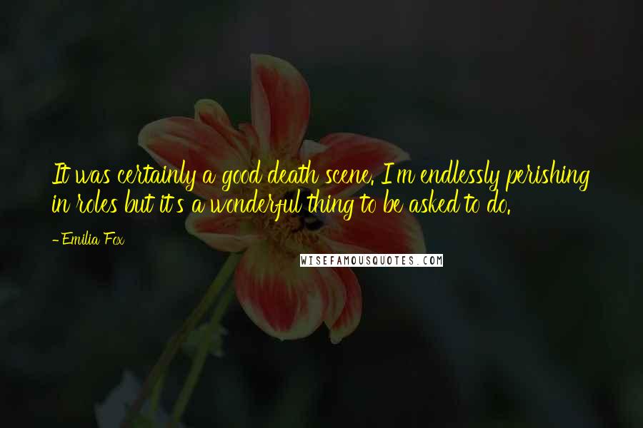 Emilia Fox Quotes: It was certainly a good death scene. I'm endlessly perishing in roles but it's a wonderful thing to be asked to do.