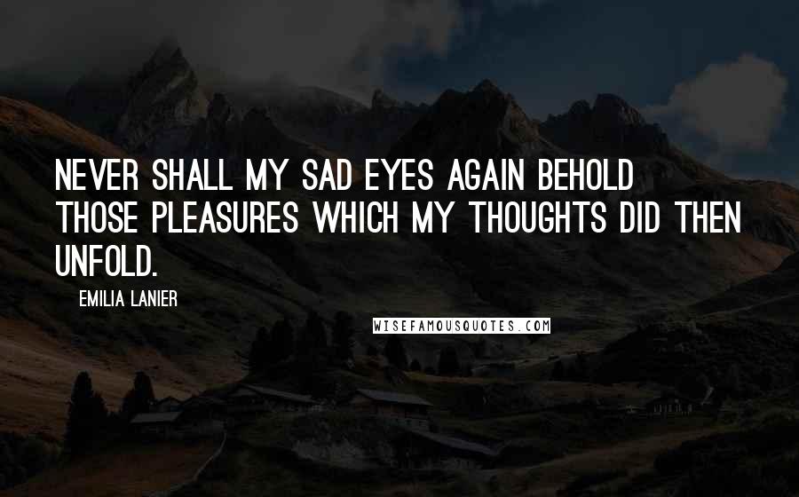 Emilia Lanier Quotes: Never shall my sad eyes again behold Those pleasures which my thoughts did then unfold.