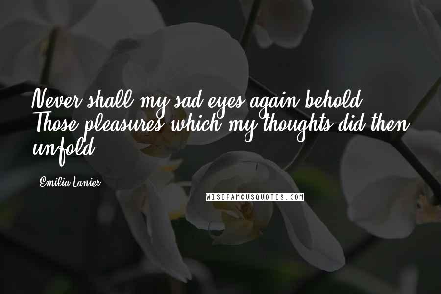 Emilia Lanier Quotes: Never shall my sad eyes again behold Those pleasures which my thoughts did then unfold.