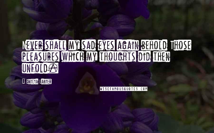 Emilia Lanier Quotes: Never shall my sad eyes again behold Those pleasures which my thoughts did then unfold.