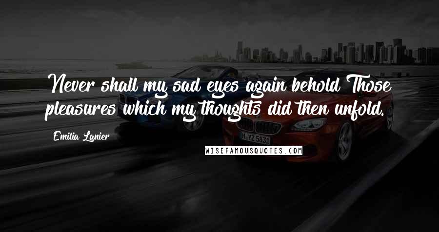 Emilia Lanier Quotes: Never shall my sad eyes again behold Those pleasures which my thoughts did then unfold.