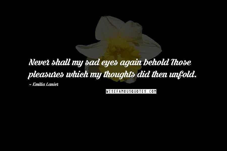 Emilia Lanier Quotes: Never shall my sad eyes again behold Those pleasures which my thoughts did then unfold.
