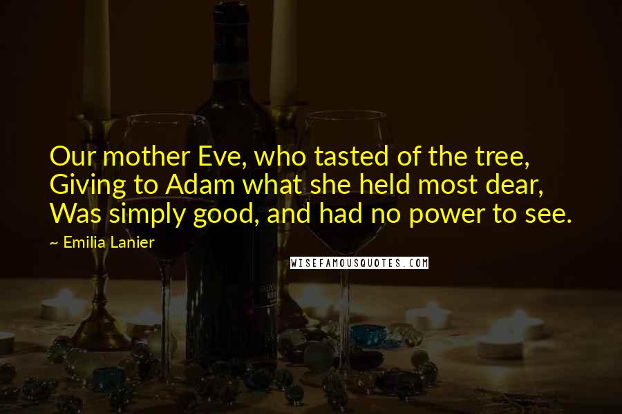 Emilia Lanier Quotes: Our mother Eve, who tasted of the tree, Giving to Adam what she held most dear, Was simply good, and had no power to see.