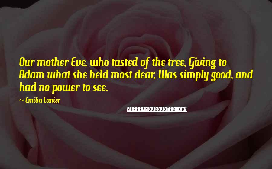 Emilia Lanier Quotes: Our mother Eve, who tasted of the tree, Giving to Adam what she held most dear, Was simply good, and had no power to see.