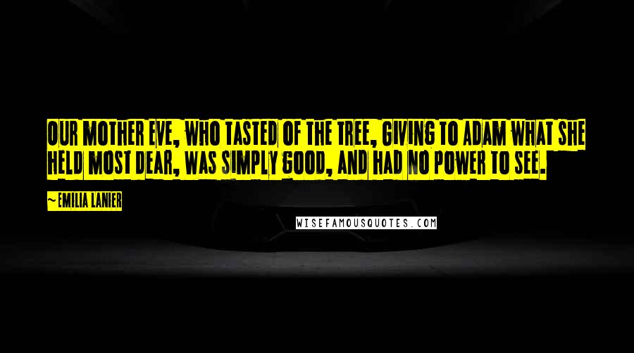 Emilia Lanier Quotes: Our mother Eve, who tasted of the tree, Giving to Adam what she held most dear, Was simply good, and had no power to see.