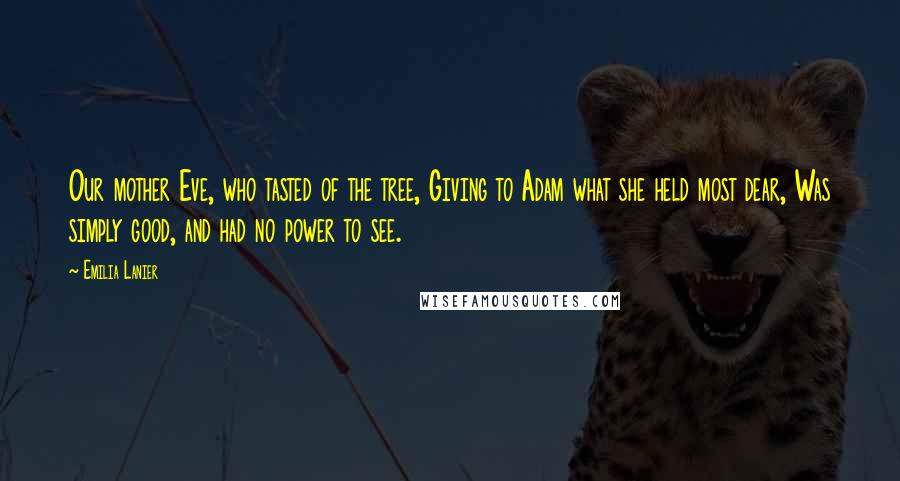 Emilia Lanier Quotes: Our mother Eve, who tasted of the tree, Giving to Adam what she held most dear, Was simply good, and had no power to see.