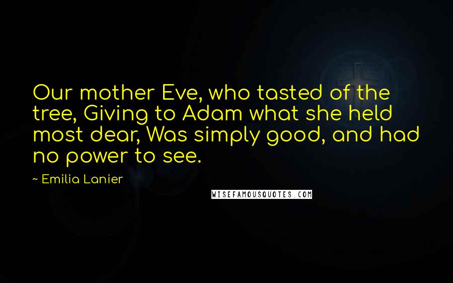 Emilia Lanier Quotes: Our mother Eve, who tasted of the tree, Giving to Adam what she held most dear, Was simply good, and had no power to see.