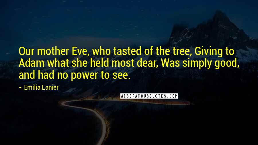 Emilia Lanier Quotes: Our mother Eve, who tasted of the tree, Giving to Adam what she held most dear, Was simply good, and had no power to see.