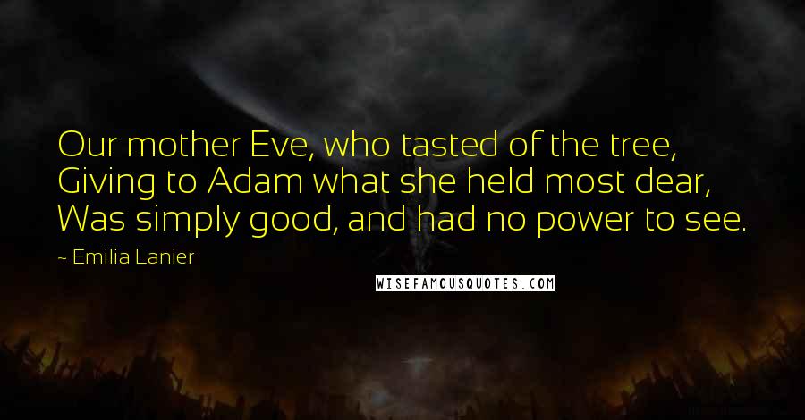 Emilia Lanier Quotes: Our mother Eve, who tasted of the tree, Giving to Adam what she held most dear, Was simply good, and had no power to see.