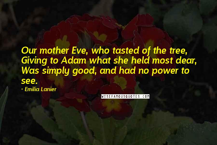 Emilia Lanier Quotes: Our mother Eve, who tasted of the tree, Giving to Adam what she held most dear, Was simply good, and had no power to see.
