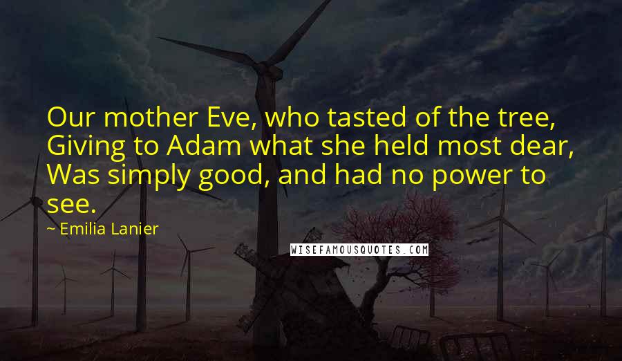 Emilia Lanier Quotes: Our mother Eve, who tasted of the tree, Giving to Adam what she held most dear, Was simply good, and had no power to see.