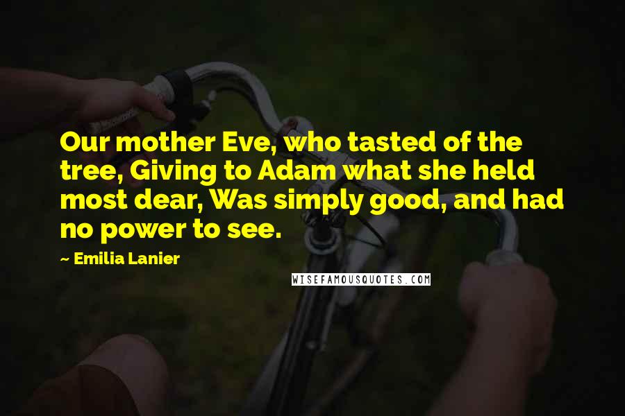 Emilia Lanier Quotes: Our mother Eve, who tasted of the tree, Giving to Adam what she held most dear, Was simply good, and had no power to see.