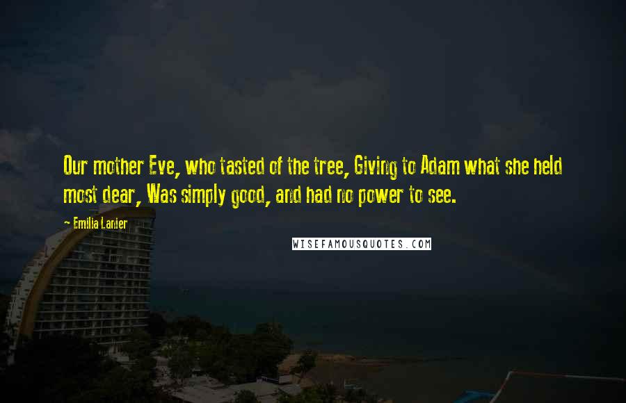 Emilia Lanier Quotes: Our mother Eve, who tasted of the tree, Giving to Adam what she held most dear, Was simply good, and had no power to see.