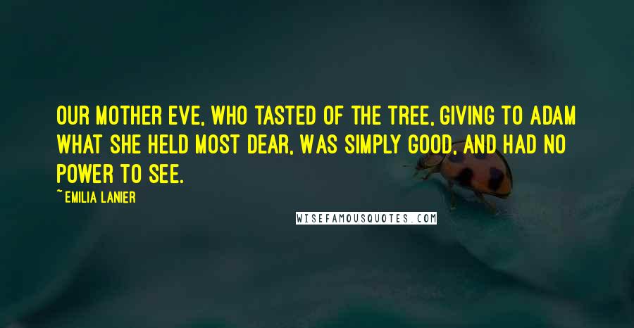 Emilia Lanier Quotes: Our mother Eve, who tasted of the tree, Giving to Adam what she held most dear, Was simply good, and had no power to see.