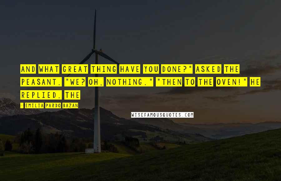 Emilia Pardo Bazan Quotes: And what great thing have you done?" asked the peasant. "We? Oh, nothing." "Then to the oven!" he replied. The