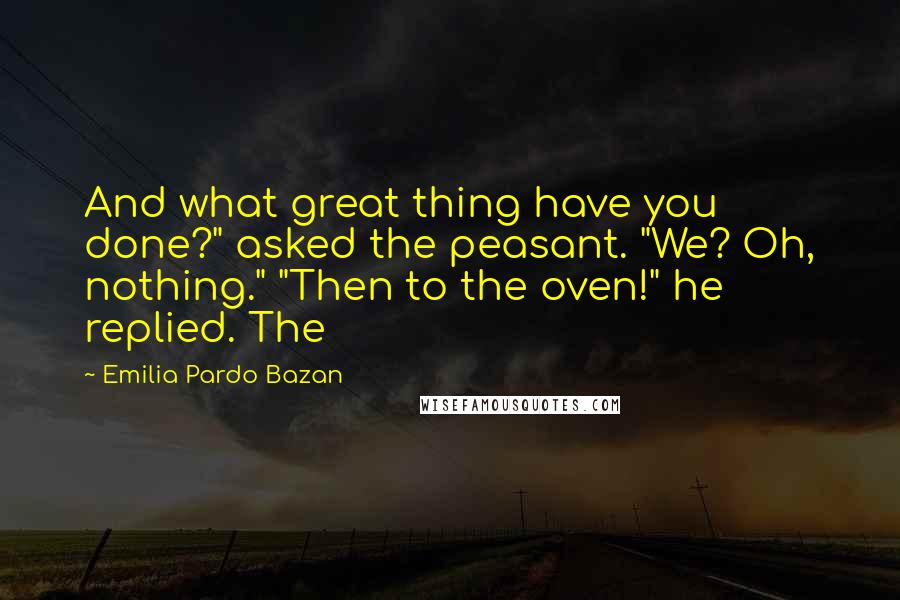 Emilia Pardo Bazan Quotes: And what great thing have you done?" asked the peasant. "We? Oh, nothing." "Then to the oven!" he replied. The