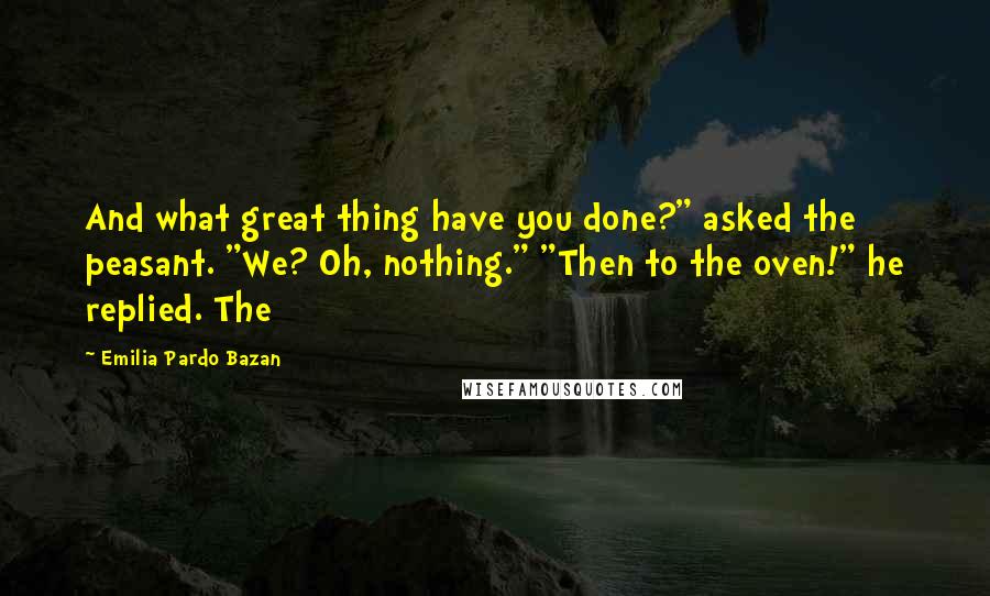 Emilia Pardo Bazan Quotes: And what great thing have you done?" asked the peasant. "We? Oh, nothing." "Then to the oven!" he replied. The