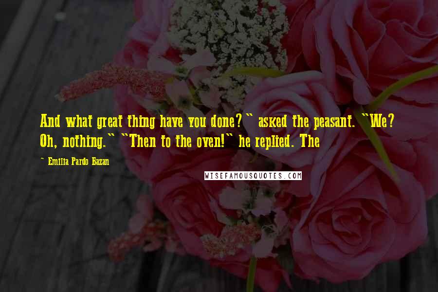 Emilia Pardo Bazan Quotes: And what great thing have you done?" asked the peasant. "We? Oh, nothing." "Then to the oven!" he replied. The